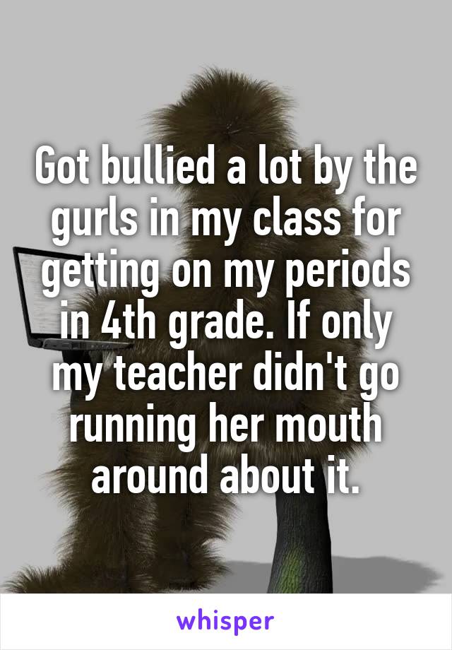  Got bullied a lot by the gurls in my class for getting on my periods in 4th grade. If only my teacher didn't go running her mouth around about it.