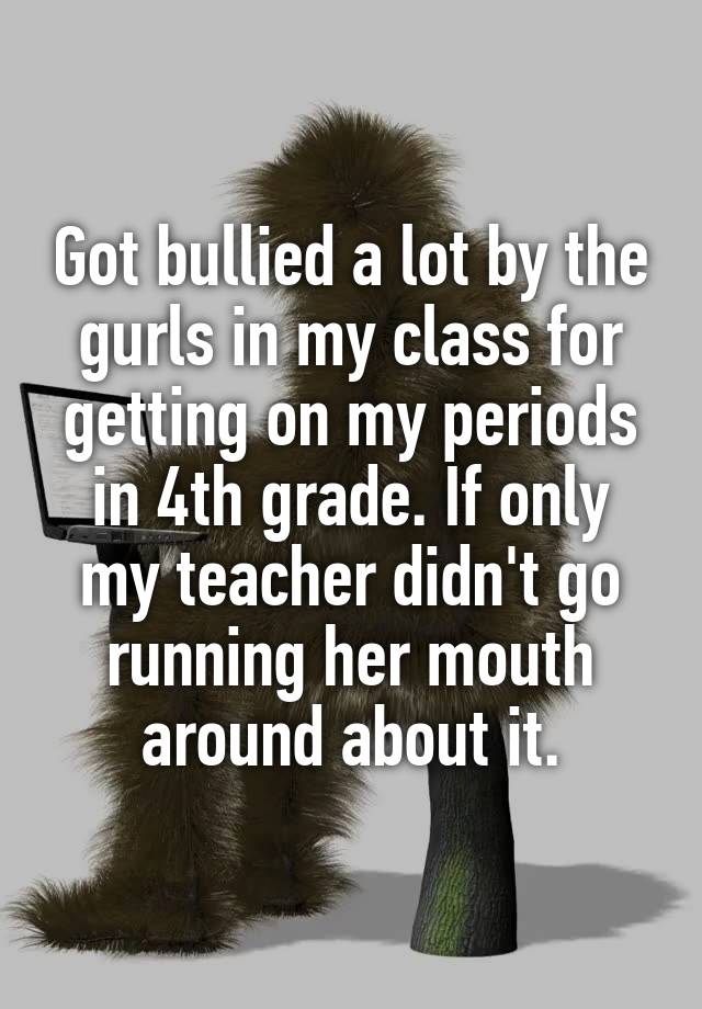  Got bullied a lot by the gurls in my class for getting on my periods in 4th grade. If only my teacher didn't go running her mouth around about it.