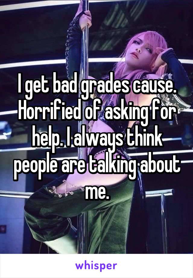 I get bad grades cause. Horrified of asking for help. I always think people are talking about me.