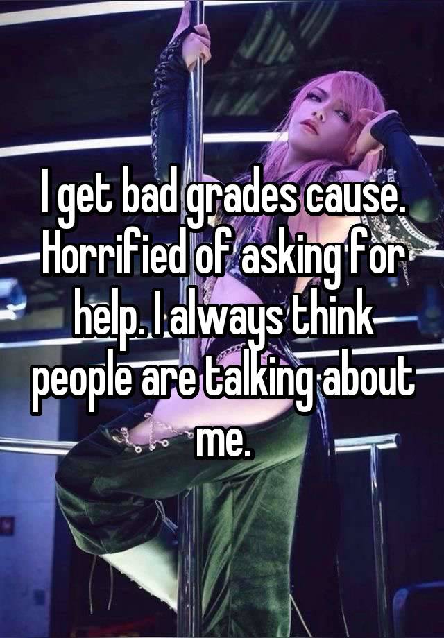 I get bad grades cause. Horrified of asking for help. I always think people are talking about me.