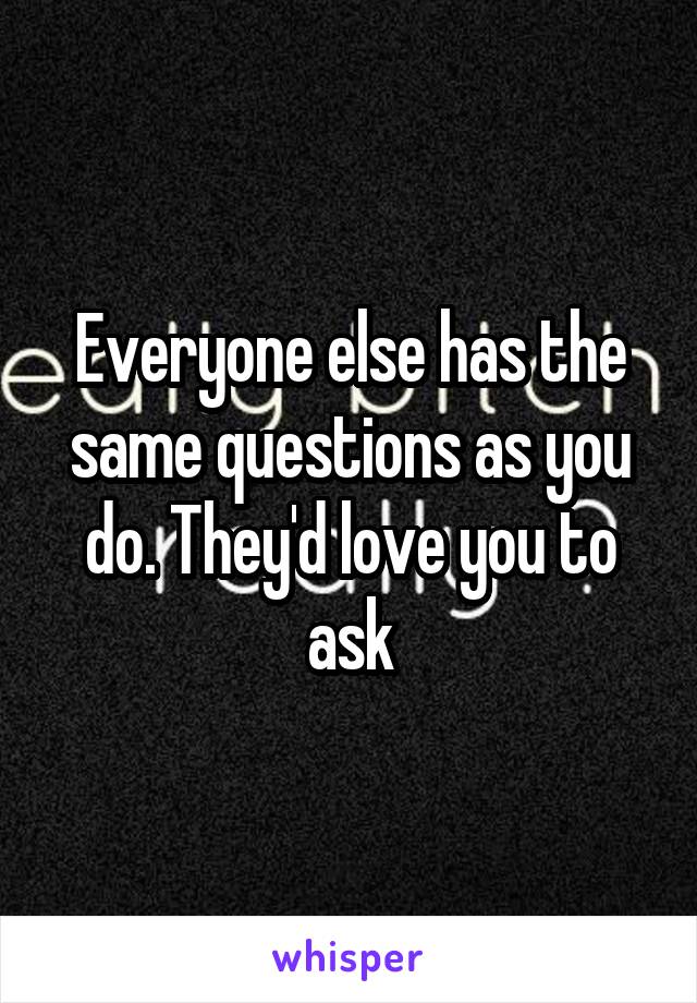 Everyone else has the same questions as you do. They'd love you to ask