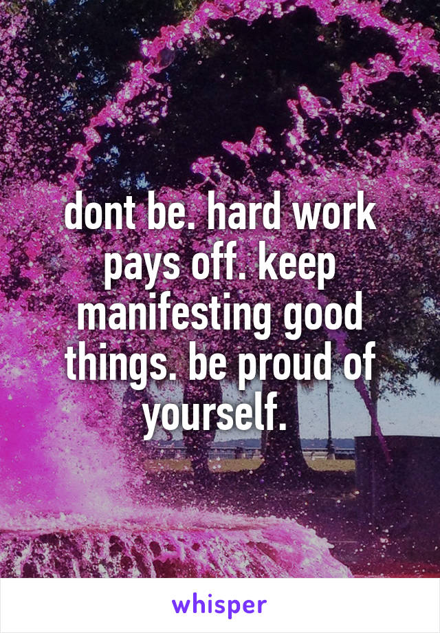 dont be. hard work pays off. keep manifesting good things. be proud of yourself. 