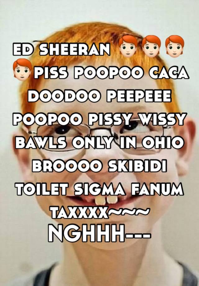 ed sheeran 🧑🏻‍🦰🧑🏻‍🦰🧑🏻‍🦰🧑🏻‍🦰piss poopoo caca doodoo peepeee poopoo pissy wissy bawls only in ohio broooo skibidi toilet sigma fanum taxxxx~~~ NGHHH--- SENPAI~