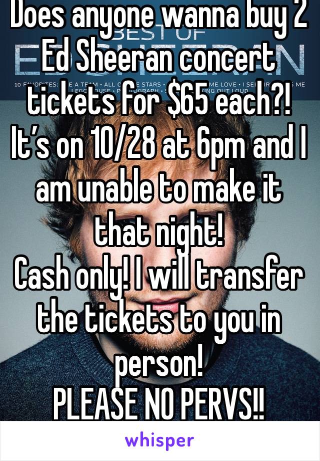 Does anyone wanna buy 2 Ed Sheeran concert tickets for $65 each?! It’s on 10/28 at 6pm and I am unable to make it that night!
Cash only! I will transfer the tickets to you in person!
PLEASE NO PERVS!!