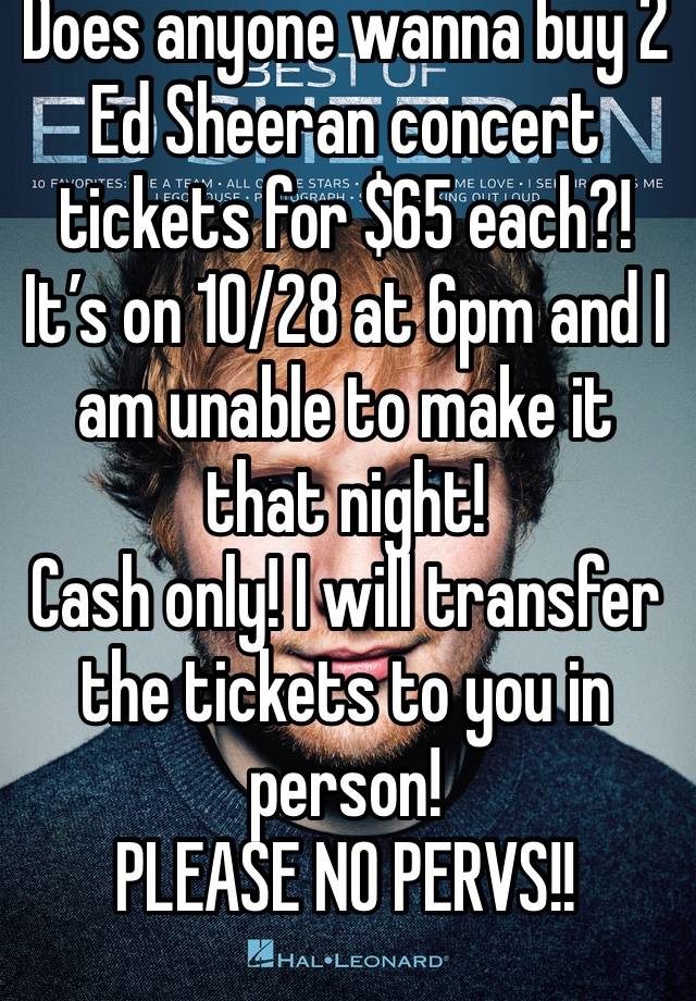 Does anyone wanna buy 2 Ed Sheeran concert tickets for $65 each?! It’s on 10/28 at 6pm and I am unable to make it that night!
Cash only! I will transfer the tickets to you in person!
PLEASE NO PERVS!!