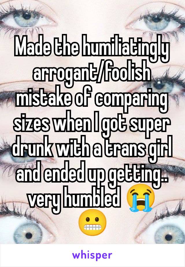 Made the humiliatingly arrogant/foolish mistake of comparing sizes when I got super drunk with a trans girl and ended up getting.. very humbled 😭 😬