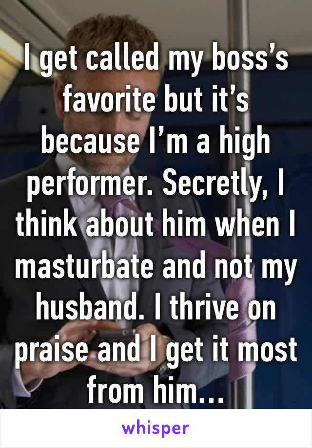 I get called my boss’s favorite but it’s because I’m a high performer. Secretly, I think about him when I masturbate and not my husband. I thrive on praise and I get it most from him… 