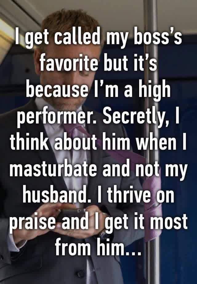 I get called my boss’s favorite but it’s because I’m a high performer. Secretly, I think about him when I masturbate and not my husband. I thrive on praise and I get it most from him… 