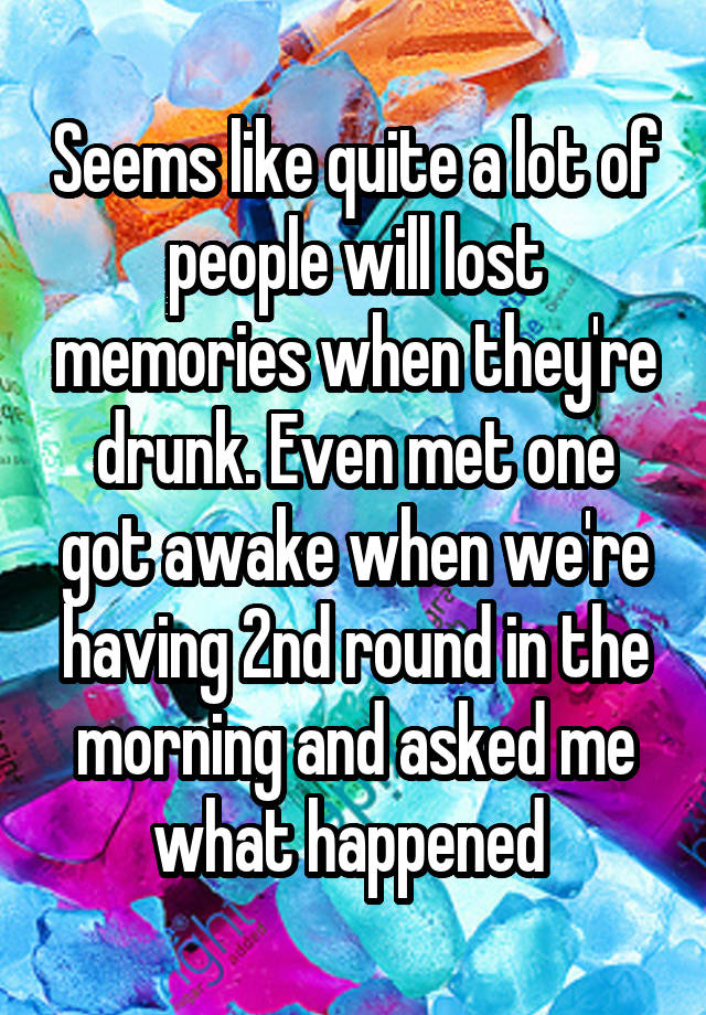 Seems like quite a lot of people will lost memories when they're drunk. Even met one got awake when we're having 2nd round in the morning and asked me what happened 