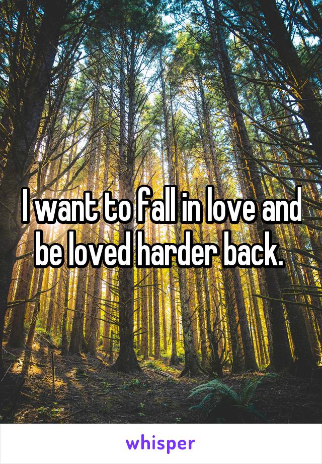 I want to fall in love and be loved harder back. 