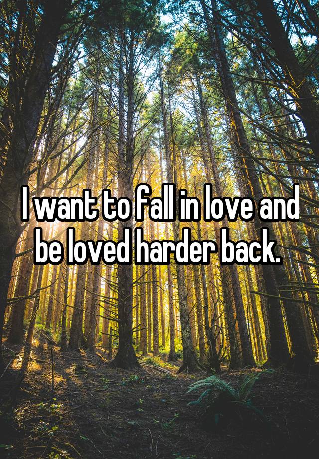 I want to fall in love and be loved harder back. 