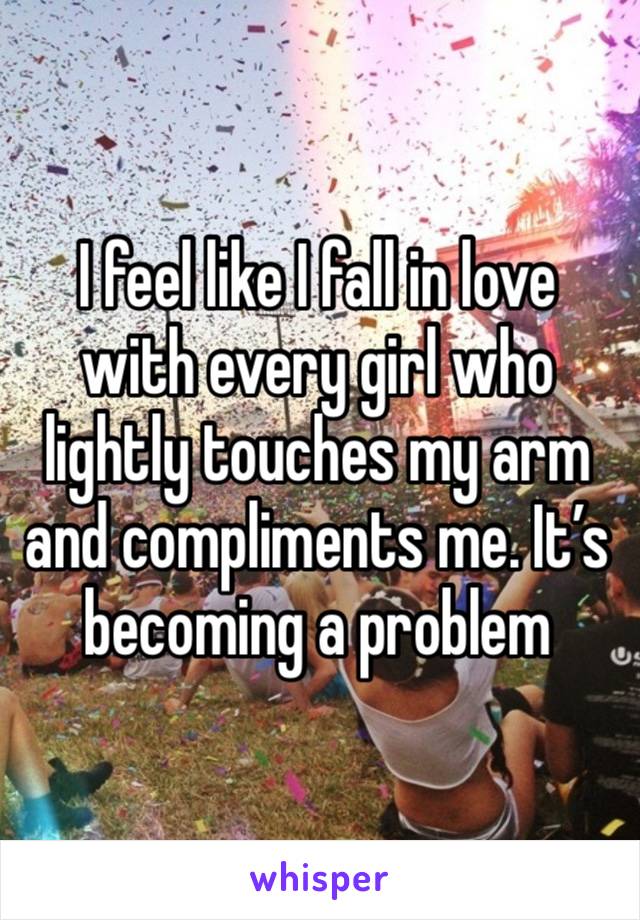 I feel like I fall in love with every girl who lightly touches my arm and compliments me. It’s becoming a problem