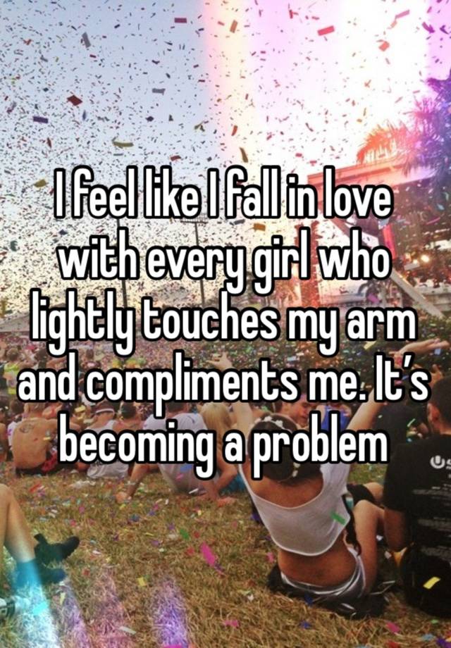 I feel like I fall in love with every girl who lightly touches my arm and compliments me. It’s becoming a problem