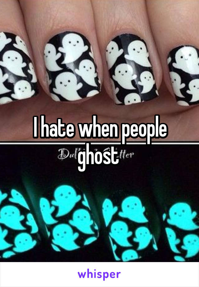 I hate when people ghost 