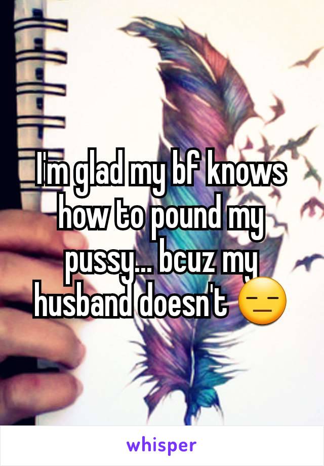 I'm glad my bf knows how to pound my pussy... bcuz my husband doesn't 😑