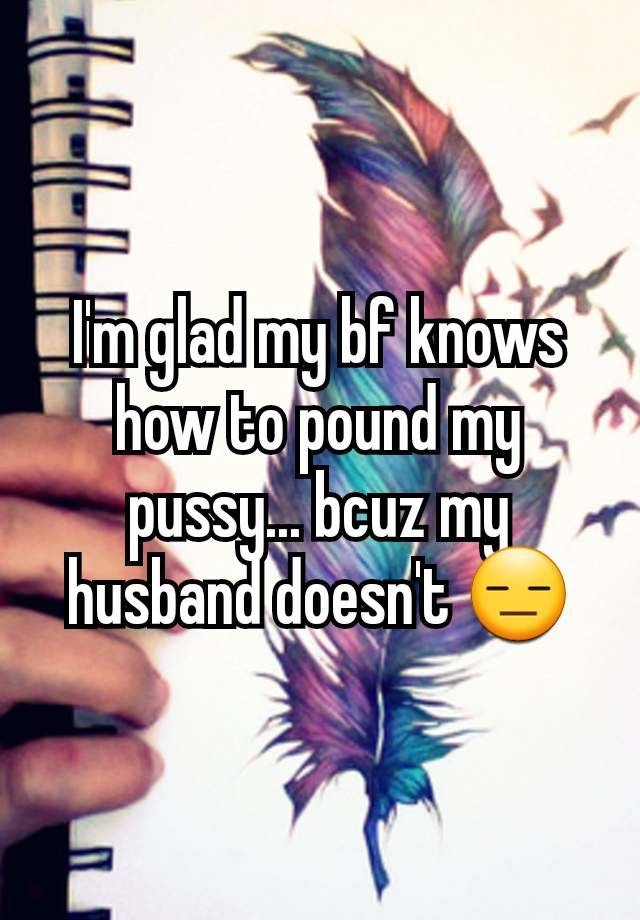 I'm glad my bf knows how to pound my pussy... bcuz my husband doesn't 😑