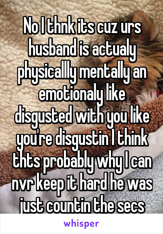 No I thnk its cuz urs husband is actualy physicallly mentally an emotionaly like disgusted with you like you're disgustin I think thts probably why I can nvr keep it hard he was just countin the secs