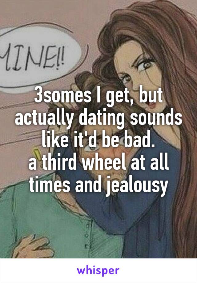 3somes I get, but actually dating sounds like it'd be bad.
a third wheel at all times and jealousy
