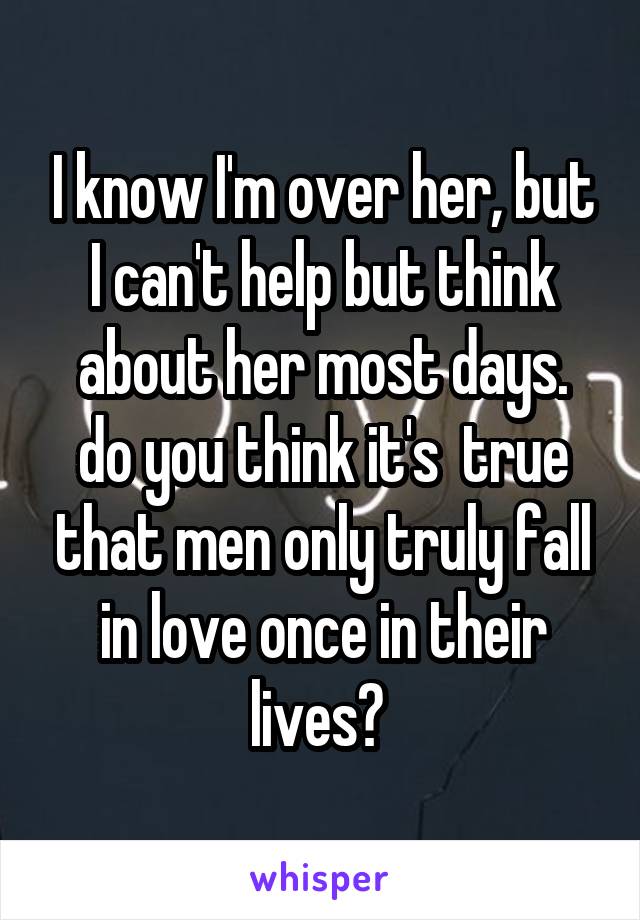 I know I'm over her, but I can't help but think about her most days.
do you think it's  true that men only truly fall in love once in their lives? 