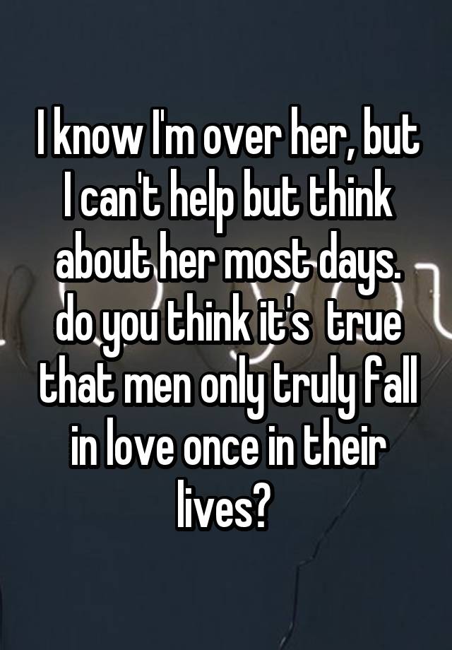 I know I'm over her, but I can't help but think about her most days.
do you think it's  true that men only truly fall in love once in their lives? 