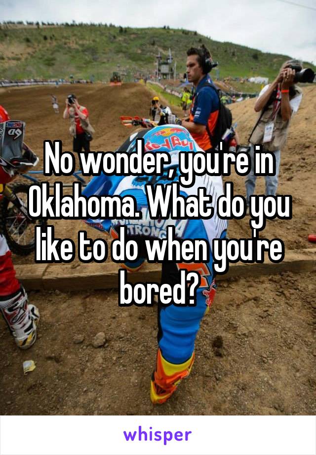 No wonder, you're in Oklahoma. What do you like to do when you're bored?