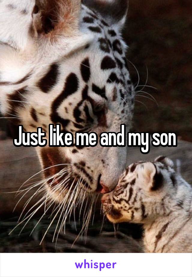 Just like me and my son 