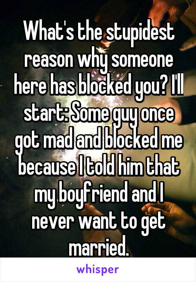 What's the stupidest reason why someone here has blocked you? I'll start: Some guy once got mad and blocked me because I told him that my boyfriend and I never want to get married.