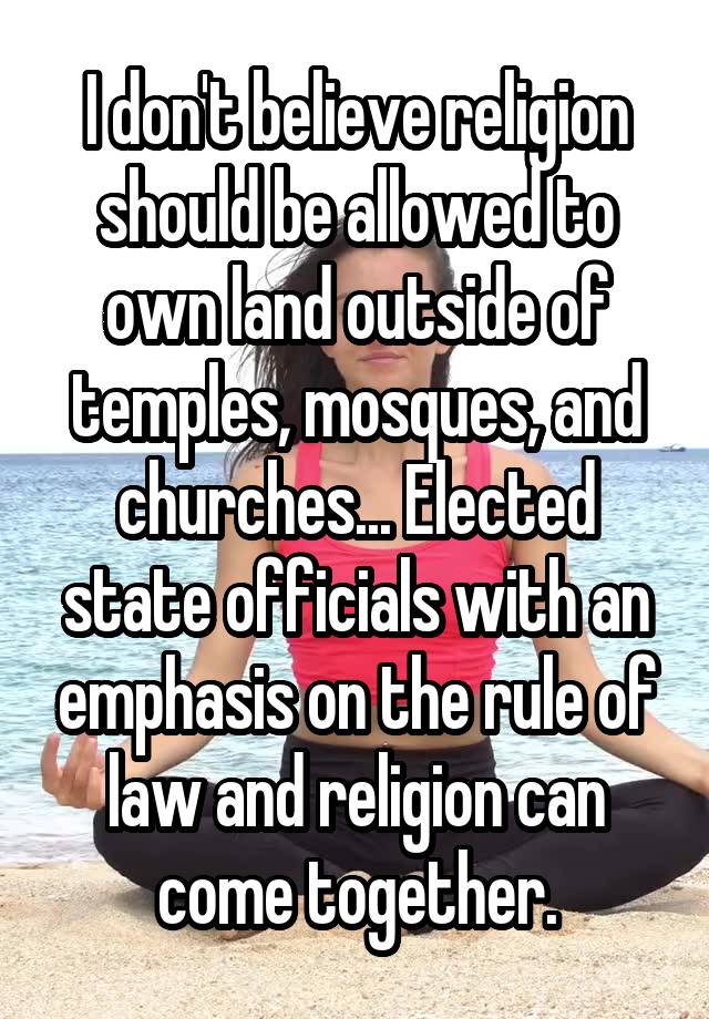 I don't believe religion should be allowed to own land outside of temples, mosques, and churches... Elected state officials with an emphasis on the rule of law and religion can come together.