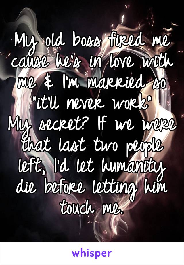 My old boss fired me cause he’s in love with me & I’m married so “it’ll never work” 
My secret? If we were that last two people left, I’d let humanity die before letting him touch me.