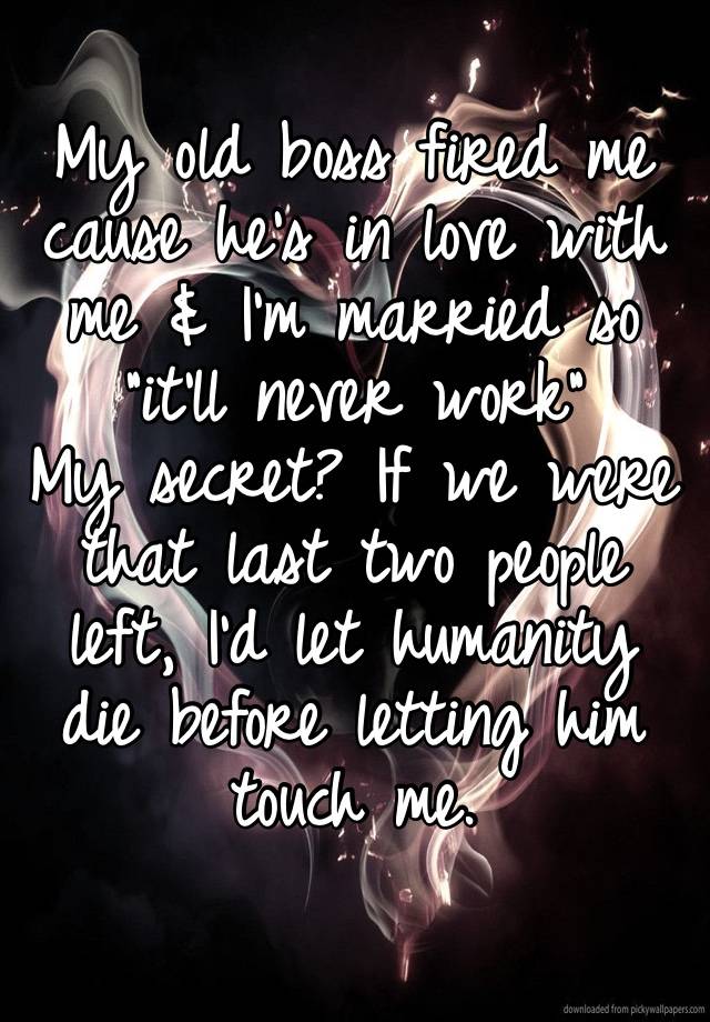My old boss fired me cause he’s in love with me & I’m married so “it’ll never work” 
My secret? If we were that last two people left, I’d let humanity die before letting him touch me.