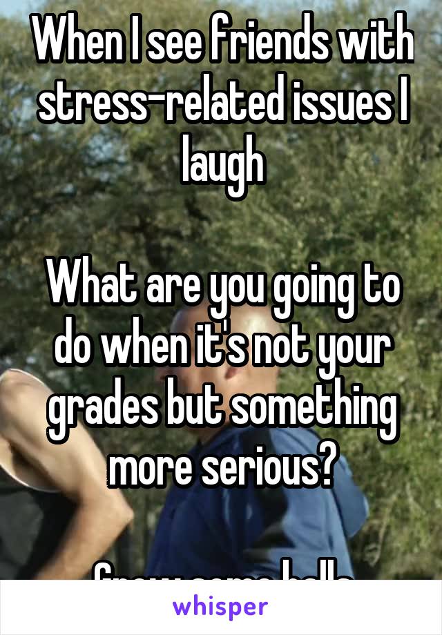 When I see friends with stress-related issues I laugh

What are you going to do when it's not your grades but something more serious?

Grow some balls