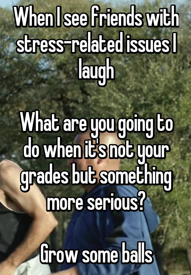 When I see friends with stress-related issues I laugh

What are you going to do when it's not your grades but something more serious?

Grow some balls