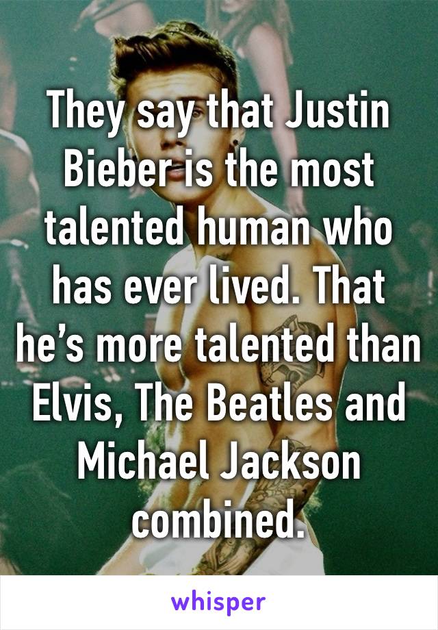 They say that Justin Bieber is the most talented human who has ever lived. That he’s more talented than Elvis, The Beatles and Michael Jackson combined.