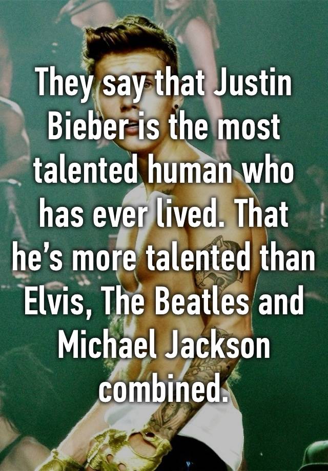 They say that Justin Bieber is the most talented human who has ever lived. That he’s more talented than Elvis, The Beatles and Michael Jackson combined.