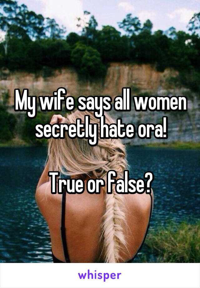 My wife says all women secretly hate ora!

True or false?