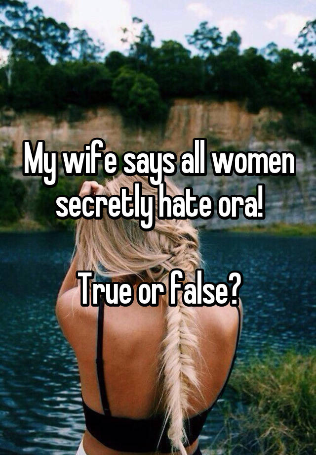 My wife says all women secretly hate ora!

True or false?