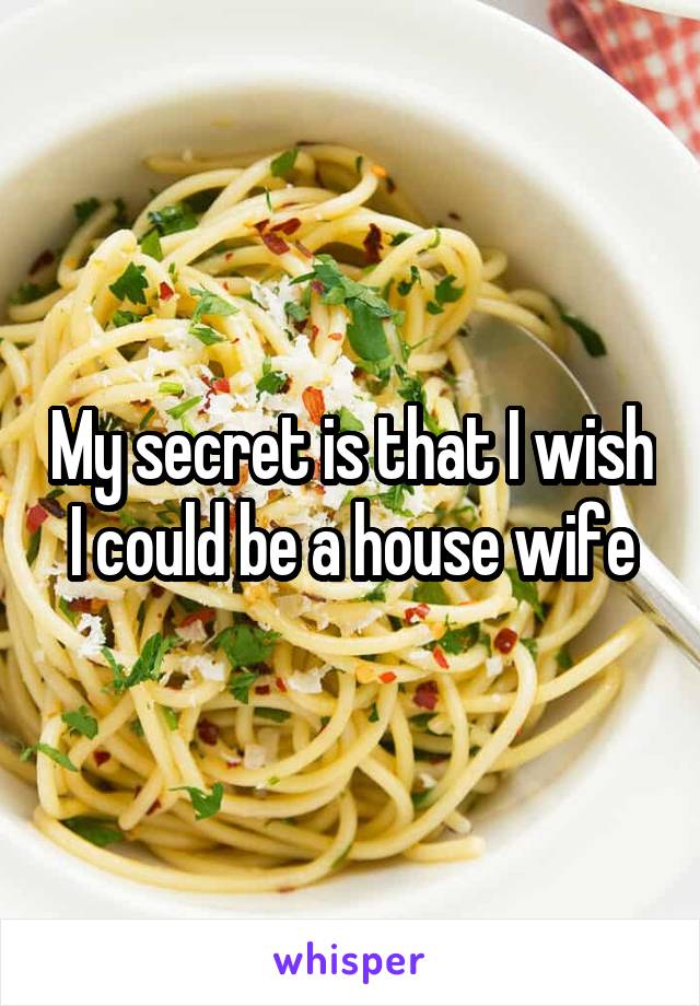 My secret is that I wish I could be a house wife