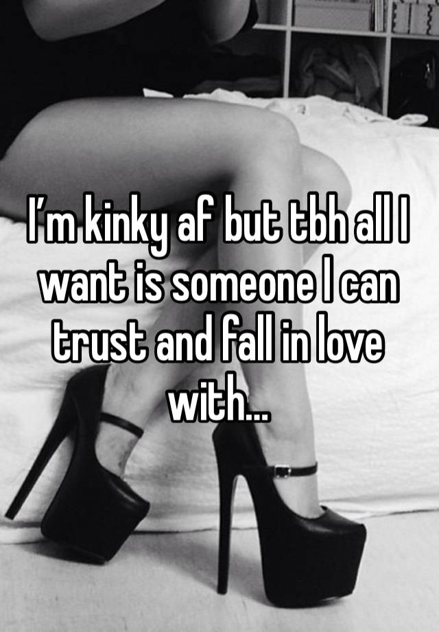 I’m kinky af but tbh all I want is someone I can trust and fall in love with…