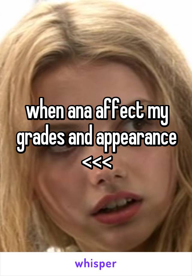 when ana affect my grades and appearance <<<