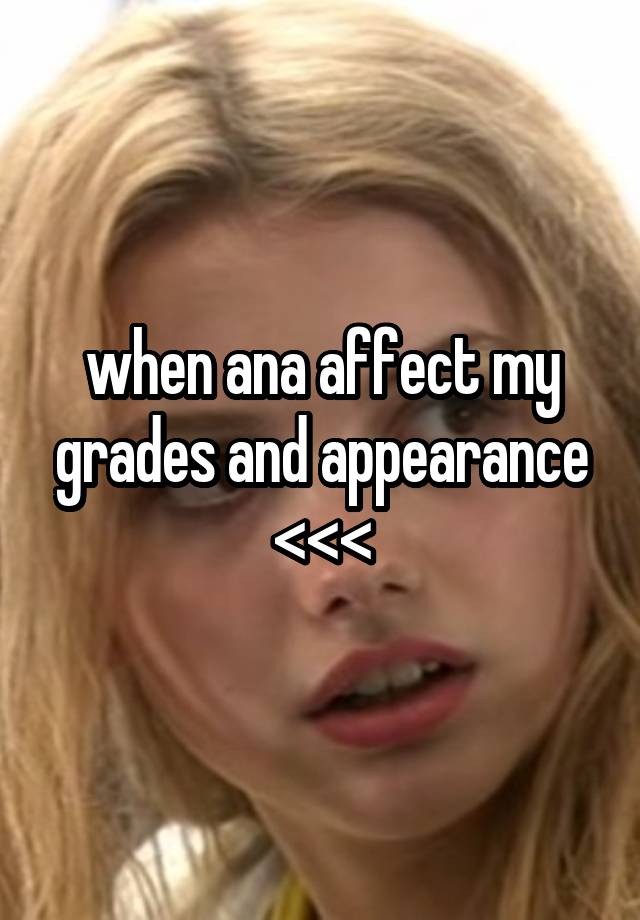 when ana affect my grades and appearance <<<