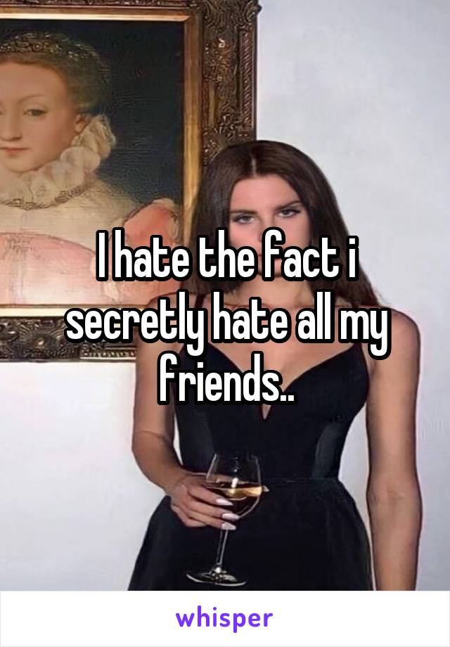 I hate the fact i secretly hate all my friends..