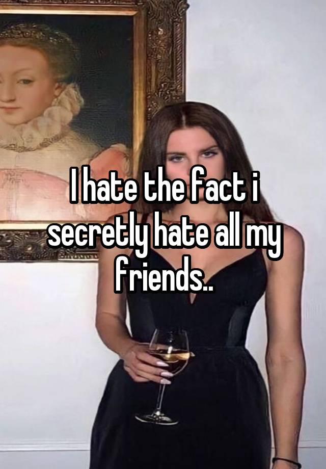 I hate the fact i secretly hate all my friends..