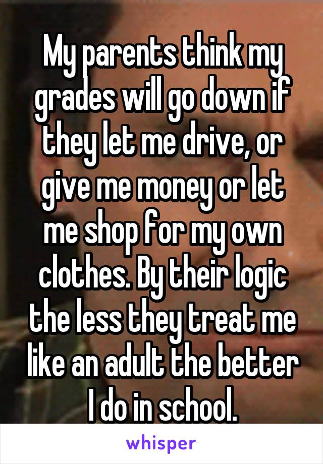 My parents think my grades will go down if they let me drive, or give me money or let me shop for my own clothes. By their logic the less they treat me like an adult the better I do in school.