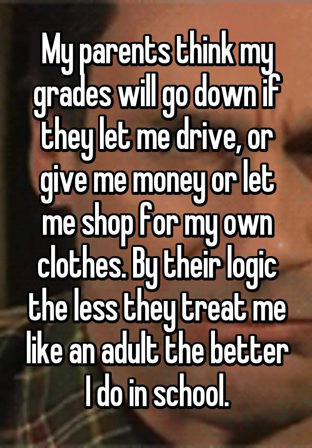 My parents think my grades will go down if they let me drive, or give me money or let me shop for my own clothes. By their logic the less they treat me like an adult the better I do in school.