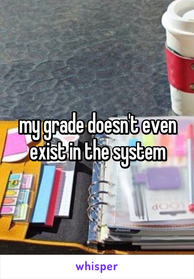 my grade doesn't even exist in the system