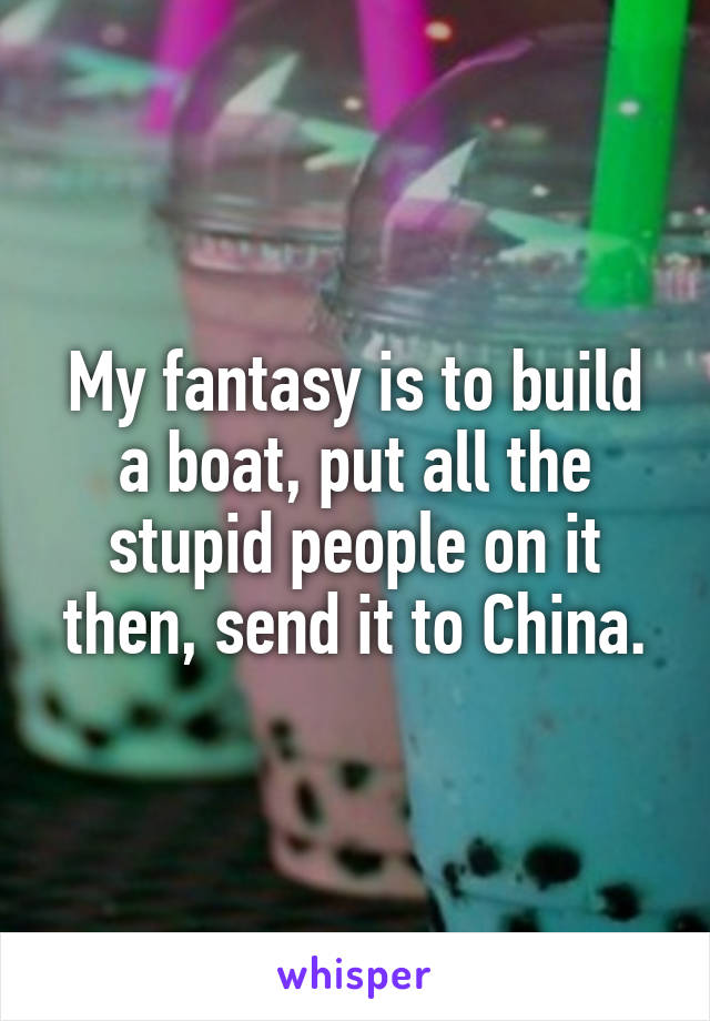 My fantasy is to build a boat, put all the stupid people on it then, send it to China.