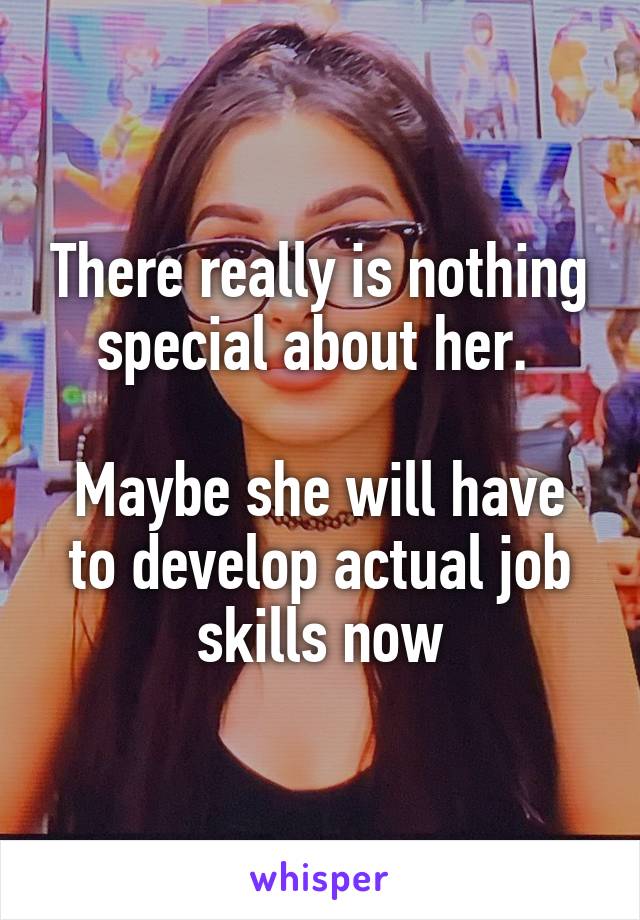 There really is nothing special about her. 

Maybe she will have to develop actual job skills now