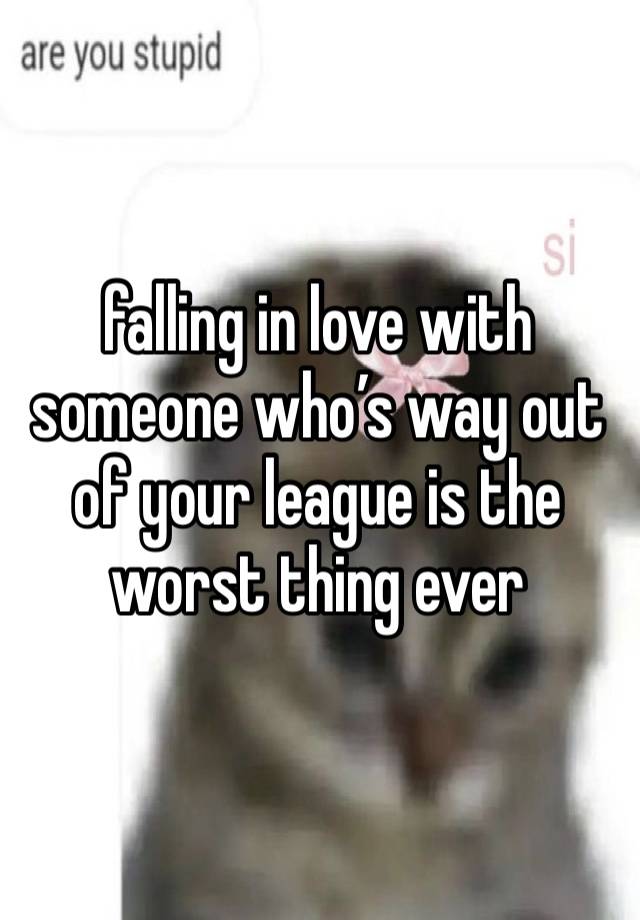 falling in love with someone who’s way out of your league is the worst thing ever