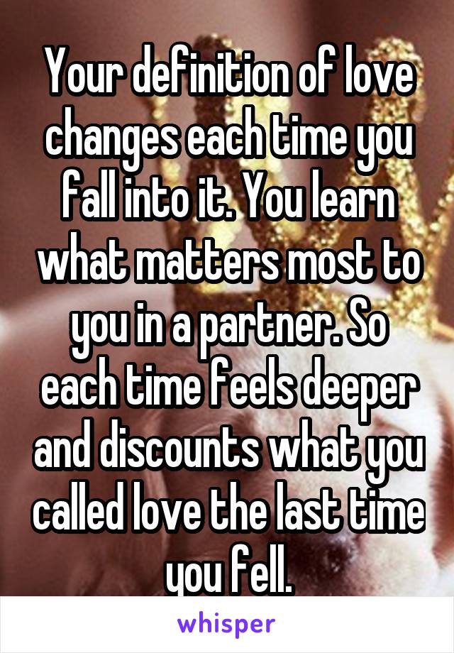 Your definition of love changes each time you fall into it. You learn what matters most to you in a partner. So each time feels deeper and discounts what you called love the last time you fell.