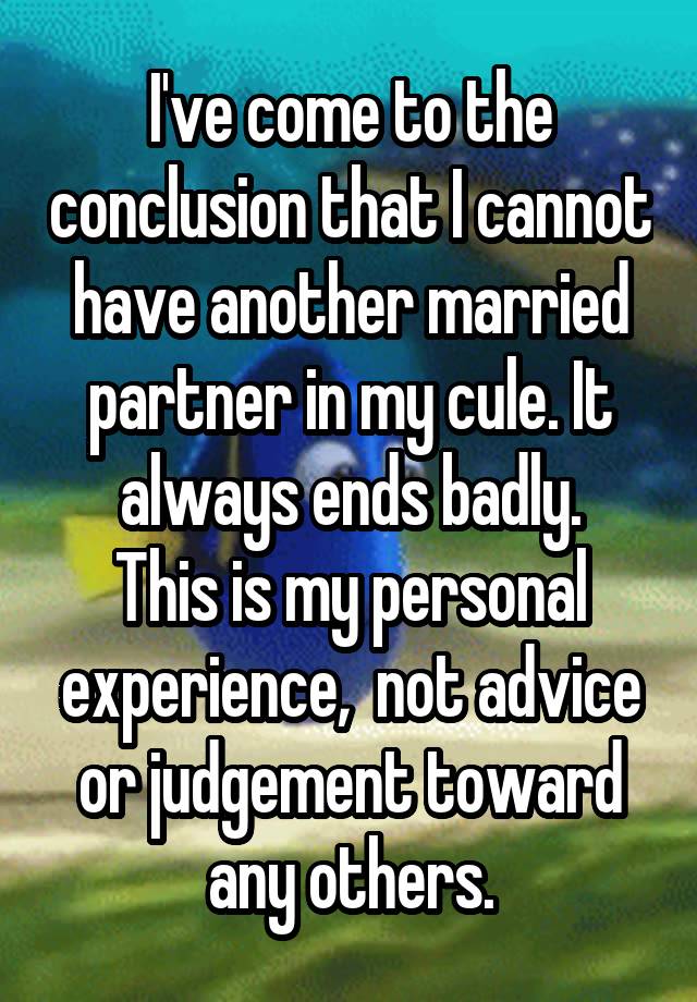 I've come to the conclusion that I cannot have another married partner in my cule. It always ends badly.
This is my personal experience,  not advice or judgement toward any others.